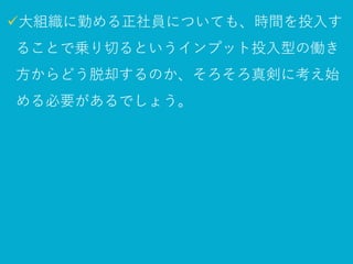 ✓大組織に勤める正社員についても、
時間を投入することで乗り切るという
インプット投入型の働き方からどう脱却するのか、
そろそろ真剣に考え始める必要があるでしょう。
 
