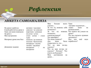 Рефлексия
АНКЕТА САМОАНАЛИЗА
На уроке я работал
Своей работой на уроке я
Урок для меня показался
За урок я
Мое настроение
Материал урока мне был
Домашнее задание
активно / пассивно
доволен / не доволен
коротким / длинным
не устал / устал
стало лучше / стало
хуже
понятен / не понятен
полезен / бесполезен
интересен / скучен
легким / трудным
интересно / не
интересно
Мне больше всего
удалось…
За что ты можешь себя
похвалить?
За что ты можешь
похвалить
одноклассников?
Что приобрёл?
Что меня удивило?
Для меня было
открытием то, что…
Что на ваш взгляд
удалось?
Что на ваш взгляд не
удалось? Почему? Что
учесть на будущее?
Мои достижения на
уроке…
Урок
-заставил задуматься…
-навёл меня на
размышления…
Что нового вы узнали на
уроке?
Что вы считаете нужным
запомнить?
Над чем ещё надо
поработать?
 