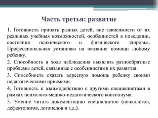 Часть третья: развитие
1. Готовность принять разных детей, вне зависимости от их
реальных учебных возможностей, особенностей в поведении,
состояния психического и физического здоровья.
Профессиональная установка на оказание помощи любому
ребенку.
2. Способность в ходе наблюдения выявлять разнообразные
проблемы детей, связанные с особенностями их развития.
3. Способность оказать адресную помощь ребенку своими
педагогическими приемами.
4. Готовность к взаимодействию с другими специалистами в
рамках психолого-медико-педагогического консилиума.
5. Умение читать документацию специалистов (психологов,
дефектологов, логопедов и т.д.).
 