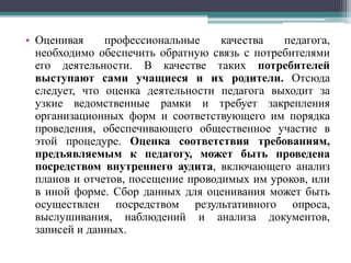 • Оценивая профессиональные качества педагога,
необходимо обеспечить обратную связь с потребителями
его деятельности. В качестве таких потребителей
выступают сами учащиеся и их родители. Отсюда
следует, что оценка деятельности педагога выходит за
узкие ведомственные рамки и требует закрепления
организационных форм и соответствующего им порядка
проведения, обеспечивающего общественное участие в
этой процедуре. Оценка соответствия требованиям,
предъявляемым к педагогу, может быть проведена
посредством внутреннего аудита, включающего анализ
планов и отчетов, посещение проводимых им уроков, или
в иной форме. Сбор данных для оценивания может быть
осуществлен посредством результативного опроса,
выслушивания, наблюдений и анализа документов,
записей и данных.
 