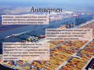 Антверпен
Антверпен - военно-морская база, морской
и речной порт Бельгии, расположенный на
реке Шельда в 90 км от Северного моря.
Ежегодно порт Антверпен посещают до 20
тыс. морских и до 60 тыс. речных судов.
Черезпорт проходит около 90% всего
объёма морских грузов Бельгии.
Суммарно количество морских грузов
проходящих через порт Антверпен
превышает 82 млн. т, а примерно одна треть
— это транзитные грузы. Порт Антверпен —
один из ведущих центров мирового
судостроения.
 
