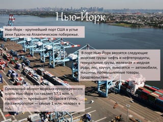 Нью-Йорк
Нью-Йорк - крупнейший порт США в устье
реки Гудзон на Атлантическом побережье.
В порт Нью-Йорк ввозятся следующие
морские грузы: нефть и нефтепродукты,
генеральные грузы, железная и медная
руды, лес, каучук; вывозятся — автомобили,
машины, промышленные товары,
продовольствие.
Суммарный оборот морских грузоперевозок
порта Нью-Йорк составляет 57,1 млн. т,
судопоток — превышает 50 судов в сутки,
пассажиропоток — свыше 1 млн. человек в
год.
 