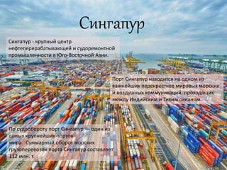 Сингапур
Сингапур - крупный центр
нефтеперерабатывающей и судоремонтной
промышленности в Юго-Восточной Азии.
Порт Сингапур находится на одном из
важнейших перекрестков мировых морских
и воздушных коммуникаций, проходящих
между Индийским и Тихим океаном.
По судообороту порт Сингапур — один из
самых крупнейших портов
мира. Суммарный оборот морских
грузоперевозок порта Сингапур составляет
112 млн. т.
 