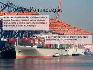 Роттердам
Международный порт Роттердама является
самым большим портом Европы, занимает
третье место в списке крупнейших портов в
мире после Шанхая и Сингапура.
В 2010 году пропускная способность порта
составила 430 миллионов тонн.
 