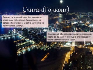 Сянган(Гонконг)
Гонконг - и крупный порт Китая на юго-
восточном побережье. Расположен на
острове Сянгандао и участке материка на
полуострове Дзюлун.
Суммарный оборот морских грузоперевозок
порта до 33 млн. т, ежегодно его посещают
около 7500 океанских судов.
 