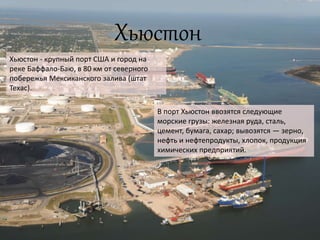 Хьюстон
Хьюстон - крупный порт США и город на
реке Баффало-Баю, в 80 км от северного
побережья Мексиканского залива (штат
Техас).
В порт Хьюстон ввозятся следующие
морские грузы: железная руда, сталь,
цемент, бумага, сахар; вывозятся — зерно,
нефть и нефтепродукты, хлопок, продукция
химических предприятий.
 