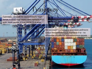 Гуанчжоу
Гуанчжоу - второй по грузообороту порт
Китая, в 2010 году через него прошло 410
млн. тонн грузов, в том числе 12,6 млн.
Он занимает 5 строчку в мировом рейтинге
самых востребованных портов и 7-ю - по
объемам обработки контейнерных грузов.
 