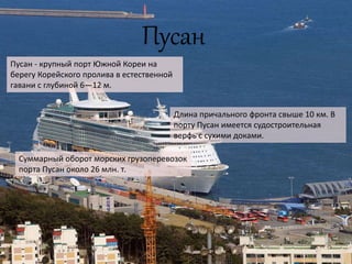 Пусан
Пусан - крупный порт Южной Кореи на
берегу Корейского пролива в естественной
гавани с глубиной 6—12 м.
Длина причального фронта свыше 10 км. В
порту Пусан имеется судостроительная
верфь с сухими доками.
Суммарный оборот морских грузоперевозок
порта Пусан около 26 млн. т.
 