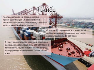 Нинбо
Порт расположен на северо-востоке
провинции Чжэцзян. С севера Нинбо
омывается заливом Ханчжоувань, с востока
— Восточно-Китайским морем.
Оснащен 191 причалом, в том числе 39
глубоководными причалами для судов
водоизмещением 10 000 тонн.
В порту располагается нефтяной терминал
для судов водоизмещением 250 000 тонн, а
также причал для погрузки железной руды
для судов водоизмещением более 200 000
тонн.
 