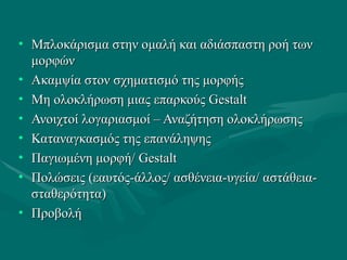 • Μπλοκάρισμα στην ομαλή και αδιάσπαστη ροή τωνΜπλοκάρισμα στην ομαλή και αδιάσπαστη ροή των
μορφώνμορφών
• Ακαμψία στον σχηματισμό της μορφήςΑκαμψία στον σχηματισμό της μορφής
• Μη ολοκλήρωση μιας επαρκούςΜη ολοκλήρωση μιας επαρκούς GestaltGestalt
• Ανοιχτοί λογαριασμοί – Αναζήτηση ολοκλήρωσηςΑνοιχτοί λογαριασμοί – Αναζήτηση ολοκλήρωσης
• Καταναγκασμός της επανάληψηςΚαταναγκασμός της επανάληψης
• Παγιωμένη μορφή/Παγιωμένη μορφή/ GestaltGestalt
• Πολώσεις (εαυτός-άλλος/ ασθένεια-υγεία/ αστάθεια-Πολώσεις (εαυτός-άλλος/ ασθένεια-υγεία/ αστάθεια-
σταθερότητα)σταθερότητα)
• ΠροβολήΠροβολή
 