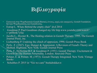 ΒιβλιογραφίαΒιβλιογραφία
• Εισαγωγή στην Ψυχοθεραπεία Gestalt.Βασικές έννοιες, αρχές και εφαρμογές. Gestalt Foundation.Εισαγωγή στην Ψυχοθεραπεία Gestalt.Βασικές έννοιες, αρχές και εφαρμογές. Gestalt Foundation.
Κέντρο Ψυχοθεραπείας και Εκπαίδευσης.Κέντρο Ψυχοθεραπείας και Εκπαίδευσης.
• Estrup L. Whats Behind the empty chair” dvd 2014Estrup L. Whats Behind the empty chair” dvd 2014
• Goodman P. Paul Goodman changed my life http.www.youtube.com/watch?Goodman P. Paul Goodman changed my life http.www.youtube.com/watch?
v=prHtmk7yfucv=prHtmk7yfuc
• Jacobs L., Hycner R., The Healing relation in Gestalt Therapy, 1995, The GestaltJacobs L., Hycner R., The Healing relation in Gestalt Therapy, 1995, The Gestalt
Journal Press, inc.Journal Press, inc.
• Lichtenberg P. Undoing the clinch of oppresion, 1990, Gestalt Press BookLichtenberg P. Undoing the clinch of oppresion, 1990, Gestalt Press Book
• Perls , F. (1947). Ego, Hunger & Aggression: A Revision of Freud's Theory andPerls , F. (1947). Ego, Hunger & Aggression: A Revision of Freud's Theory and
Method. Highland, New York: Gestalt Journal PressMethod. Highland, New York: Gestalt Journal Press
• Perls, F., Hefferline R.F. & Goodman P. (1951). Gestalt Therapy: Excitement &Perls, F., Hefferline R.F. & Goodman P. (1951). Gestalt Therapy: Excitement &
Growth In The Human Personality. London: Souvenir PressGrowth In The Human Personality. London: Souvenir Press
• Polster, E. & Polster, M. (1973). Gestalt Therapy Integrated. New York: VintagePolster, E. & Polster, M. (1973). Gestalt Therapy Integrated. New York: Vintage
BooksBooks
• Schulthes P. 2015Schulthes P. 2015 inin “Yes we care” boekdrukker.n“Yes we care” boekdrukker.n
 