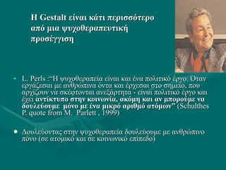 ΗΗ GestaltGestalt είναι κάτι περισσότεροείναι κάτι περισσότερο
από μια ψυχοθεραπευτικήαπό μια ψυχοθεραπευτική
προσέγγισηπροσέγγιση
• L. Perls :“L. Perls :“Η ψυχοθεραπεία είναι και ένα πολιτικό έργο. ΌτανΗ ψυχοθεραπεία είναι και ένα πολιτικό έργο. Όταν
εργάζεσαι με ανθρώπινα όντα και έρχεσαι στο σημείο, πουεργάζεσαι με ανθρώπινα όντα και έρχεσαι στο σημείο, που
αρχίζουν να σκέφτονται ανεξάρτητα - είναι πολιτικό έργο καιαρχίζουν να σκέφτονται ανεξάρτητα - είναι πολιτικό έργο και
έχειέχει αντίκτυπο στην κοινωνία,αντίκτυπο στην κοινωνία, ακόμη και αν μπορούμε ναακόμη και αν μπορούμε να
δουλεύουμε μόνο με ένα μικρό αριθμό ατόμωνδουλεύουμε μόνο με ένα μικρό αριθμό ατόμων”” ((SchulthesSchulthes
P. quote fromP. quote from Μ.Μ. ParlettParlett , 1999, 1999))
 Δουλεύοντας στην ψυχοθεραπεία δουλεύουμε με ανθρώπινοΔουλεύοντας στην ψυχοθεραπεία δουλεύουμε με ανθρώπινο
πόνο (σε ατομικό και σε κοινωνικό επίπεδο)πόνο (σε ατομικό και σε κοινωνικό επίπεδο)
 