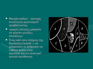  Θεωρία πεδίου : συνεχήςΘεωρία πεδίου : συνεχής
ανταλλαγή οργανισμού-ανταλλαγή οργανισμού-
περιβάλλοντοςπεριβάλλοντος
 «μικρές αλλαγές μπορούν«μικρές αλλαγές μπορούν
να φέρουν μεγάλεςνα φέρουν μεγάλες
συνέπειες»συνέπειες»
 Ένας από τους στόχους τηςΈνας από τους στόχους της
θεραπείας Gestaltθεραπείας Gestalt:: « να« να
μπορέσουν οι άνθρωποι ναμπορέσουν οι άνθρωποι να
λάβουν μέρος στηνλάβουν μέρος στην
κοινωνία και να είναι απόκοινωνία και να είναι από
κοινού υπεύθυνοι»κοινού υπεύθυνοι»
 