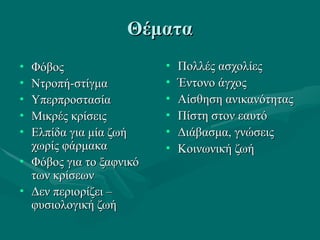 ΘέματαΘέματα
• ΦόβοςΦόβος
• Ντροπή-στίγμαΝτροπή-στίγμα
• ΥπερπροστασίαΥπερπροστασία
• Μικρές κρίσειςΜικρές κρίσεις
• Ελπίδα για μία ζωήΕλπίδα για μία ζωή
χωρίς φάρμακαχωρίς φάρμακα
• Φόβος για το ξαφνικόΦόβος για το ξαφνικό
των κρίσεωντων κρίσεων
• Δεν περιορίζει –Δεν περιορίζει –
φυσιολογική ζωήφυσιολογική ζωή
• Πολλές ασχολίεςΠολλές ασχολίες
• Έντονο άγχοςΈντονο άγχος
• Αίσθηση ανικανότηταςΑίσθηση ανικανότητας
• Πίστη στον εαυτόΠίστη στον εαυτό
• Διάβασμα, γνώσειςΔιάβασμα, γνώσεις
• Κοινωνική ζωήΚοινωνική ζωή
 