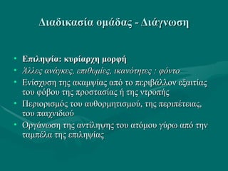 Διαδικασία ομάδας - ΔιάγνωσηΔιαδικασία ομάδας - Διάγνωση
• Επιληψία: κυρίαρχη μορφήΕπιληψία: κυρίαρχη μορφή
• Άλλες ανάγκες, επιθυμίες, ικανότητες : φόντοΆλλες ανάγκες, επιθυμίες, ικανότητες : φόντο
• Ενίσχυση της ακαμψίας από το περιβάλλον εξαιτίαςΕνίσχυση της ακαμψίας από το περιβάλλον εξαιτίας
του φόβου της προστασίας ή της ντροπήςτου φόβου της προστασίας ή της ντροπής
• Περιορισμός του αυθορμητισμού, της περιπέτειας,Περιορισμός του αυθορμητισμού, της περιπέτειας,
του παιχνιδιούτου παιχνιδιού
• Οργάνωση της αντίληψης του ατόμου γύρω από τηνΟργάνωση της αντίληψης του ατόμου γύρω από την
ταμπέλα της επιληψίαςταμπέλα της επιληψίας
 