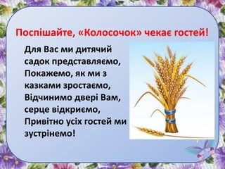 Поспішайте, «Колосочок» чекає гостей!
Для Вас ми дитячий
садок представляємо,
Покажемо, як ми з
казками зростаємо,
Відчинимо двері Вам,
серце відкриємо,
Привітно усіх гостей ми
зустрінемо!
 