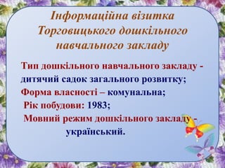 Інформаційна візитка
Торговицького дошкільного
навчального закладу
Тип дошкільного навчального закладу -
дитячий садок загального розвитку;
Форма власності – комунальна;
Рік побудови: 1983;
Мовний режим дошкільного закладу -
український.
 