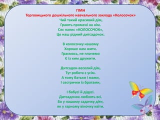 ГІМН
Торговицького дошкільного навчального закладу «Колосочок»
Чий такий красивий дім,
Грають промені на нім.
Сяє напис «КОЛОСОЧОК»,
Це наш рідний дитсадочок.
В колосочку нашому
Хороше нам жити.
Граємось, не плачемо
Є із ким дружити.
Дитсадок-веселий дім,
Тут робота є усім.
А тому батьки і мами,
І сестрички із братами,
І бабусі й дідусі.
Дитсадочок люблять всі.
Бо у нашому садочку діти,
як у гарному віночку квіти.
 
