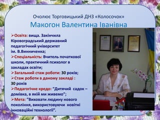 Очолює Торговицький ДНЗ «Колосочок»
Макогон Валентина Іванівна
Освіта: вища. Закінчила
Кіровоградський державний
педагогічний університет
ім. В.Винниченка;
Спеціальність: Вчитель початкової
школи, практичний психолог в
закладах освіти;
Загальний стаж роботи: 30 років;
Стаж роботи в даному закладі :
30 років
Педагогічне кредо: “Дитячий садок –
домівка, в якій ми живемо”;
Мета: ”Виховати людину нового
покоління, використовуючи новітні
інноваційні технології”.
 