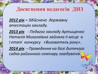 Досягнення педагогів ДНЗ
2012 рік – Здійснено державну
атестацію закладу.
2013 рік - Педагог закладу Артищенко
Наталія Миколаївна зайняла ІІ місце в
І етапі конкурсу «Вихователь року».
2014 рік - Проведення на базі дитячого
садка районного семінару завідувачів.
 