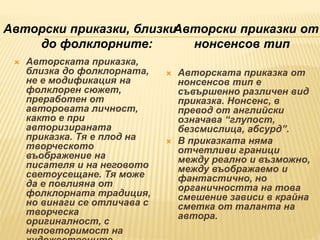  Авторската приказка,
близка до фолклорната,
не е модификация на
фолклорен сюжет,
преработен от
авторовата личност,
както е при
авторизираната
приказка. Тя е плод на
творческото
въображение на
писателя и на неговото
светоусещане. Тя може
да е повлияна от
фолклорната традиция,
но винаги се отличава с
творческа
оригиналност, с
неповторимост на
 Авторската приказка от
нонсенсов тип е
съвършенно различен вид
приказка. Нонсенс, в
превод от английски
означава “глупост,
безсмислица, абсурд”.
 В приказката няма
отчетливи граници
между реално и възможно,
между въображаемо и
фантастично, но
органичността на това
смешение зависи в крайна
сметка от таланта на
автора.
Авторски приказки, близки
до фолклорните:
Авторски приказки от
нонсенсов тип
 