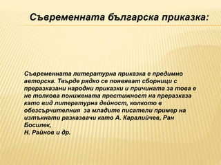 Съвременната българска приказка:
Съвременната литературна приказка е предимно
авторска. Твърде рядко се появяват сборници с
преразказани народни приказки и причината за това е
не толкова понижената престижност на преразказа
като вид литературна дейност, колкото в
обезсърчителния за младите писатели пример на
изтъкнати разказвачи като А. Каралийчев, Ран
Босилек,
Н. Райнов и др.
 