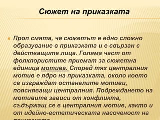  Проп смята, че сюжетът е едно сложно
образувание в приказката и е свързан с
действащите лица. Голяма част от
фолклористите приемат за сюжетна
единица мотива. Според тях централния
мотив е ядро на приказката, около което
се изграждат останалите мотиви,
поясняващи централния. Подреждането на
мотивите зависи от конфликта,
съдържащ се в централния мотив, както и
от идейно-естетическата насоченост на
Сюжет на приказката
 