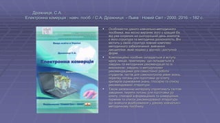 Дражниця, С.А.
Електронна комерція : навч. посіб. / С.А. Дражниця. - Львів : Новий Світ - 2000, 2016. - 182 с.
 Особливістю даного навчально-методичного
посібника, яка якісно вирізняє його у кращий бік
від уже існуючих на сьогоднішній день аналогів,
є його структура та методична досконалість. Він
містить у своїй структурі повний комплекс
методичного забезпечення вивчення
дисципліни, який подано у зручній і доступній
формі.
 Композиційно посібник складається зі вступу,
курсу лекцій, практикуму, що складається із
завдань та методичних рекомендацій по їх
виконанню; завдань із методичними
рекомендаціями для самостійної роботи
студентів, тестів для самоконтролю рівня знань,
переліку питань для підготовки до іспиту,
критеріїв оцінювання знань, глосарію та списку
рекомендованої літератури.
 Також засвоєнню матеріалу сприятимуть тестові
завдання, перелік питань для підготовки до
іспиту, глосарій інформаційних та комерційних
термінів та список рекомендованої літератури,
що знайшли відображення у даному навчально-
методичному посібнику.
 