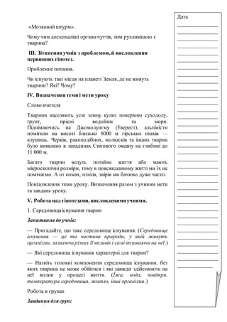 «Мозковийштурм».
Чому чим досконаліші органичуттів, тим рухливішою є
тварина?
ІІІ. Зіткненняучнів з проблемою,й висловлення
первинних гіпотез.
Проблемне питання.
Чи існують такі місця на планеті Земля, де не живуть
тварини? Які? Чому?
ІV. Визначеннятеми і мети уроку
Слово вчителя
Тварини населяють усю земну кулю: поверхню суходолу,
ґрунт, прісні водойми та моря.
Піднімаючись на Джомолунгму (Еверест), альпіністи
помітили на висоті близько 8000 м гірських птахів —
клушиць. Червів, ракоподібних, молюсків та інших тварин
було виявлено в западинах Світового океану на глибині до
11 000 м.
Багато тварин ведуть потайне життя або мають
мікроскопічні розміри, тому в повсякденному житті ми їх не
помічаємо. А от комах, птахів, звірів ми бачимо дуже часто.
Повідомлення теми уроку. Визначення разом з учнями мети
та завдань уроку.
V. Робота над гіпотезами, висловленимиучнями.
1. Середовищаіснування тварин
Запитання до учнів:
— Пригадайте, що таке середовище існування. (Середовище
існування — це та частина природи, у якій живуть
організми, зазнаючи різних її впливів і самі впливаючи на неї.)
— Які середовища існування характерні для тварин?
— Назвіть головні компоненти середовища існування, без
яких тварина не може обійтися і які завжди здійснюють на
неї вплив у процесі життя. (Їжа, вода, повітря,
температура середовища, житло, інші організми.)
Робота в групах
Завдання для груп:
Дата
_______________
_______________
_______________
_______________
_______________
_______________
_______________
_______________
_______________
_______________
_______________
_______________
_______________
_______________
_______________
_______________
_______________
_______________
_______________
_______________
_______________
_______________
_______________
_______________
_______________
_______________
_______________
_______________
_______________
_______________
_______________
_______________
_______________
_______________
_____________
 
