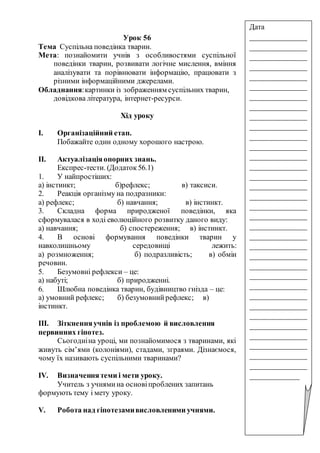 Урок 56
Тема Суспільна поведінка тварин.
Мета: познайомити учнів з особливостями суспільної
поведінки тварин, розвивати логічне мислення, вміння
аналізувати та порівнювати інформацію, працювати з
різними інформаційними джерелами.
Обладнання:картинки із зображенням суспільних тварин,
довідкова література, інтернет-ресурси.
Хід уроку
І. Організаційний етап.
Побажайте один одному хорошого настрою.
ІІ. Актуалізаціяопорних знань.
Експрес-тести. (Додаток 56.1)
1. У найпростіших:
а) інстинкт; б)рефлекс; в) таксиси.
2. Реакція організму на подразники:
а) рефлекс; б) навчання; в) інстинкт.
3. Складна форма природженої поведінки, яка
сформувалася в ході еволюційного розвитку даного виду:
а) навчання; б) спостереження; в) інстинкт.
4. В основі формування поведінки тварин у
навколишньому середовищі лежить:
а) розмноження; б) подразливість; в) обмін
речовин.
5. Безумовні рефлекси – це:
а) набуті; б) природженні.
6. Шлюбна поведінка тварин, будівництво гнізда – це:
а) умовний рефлекс; б) безумовнийрефлекс; в)
інстинкт.
ІІІ. Зіткненняучнів із проблемою й висловлення
первинних гіпотез.
Сьогодніна уроці, ми познайомимося з тваринами, які
живуть сім’ями (колоніями), стадами, зграями. Дізнаємося,
чому їх називають суспільними тваринами?
IV. Визначеннятеми і мети уроку.
Учитель з учнямина основіпроблених запитань
формують тему і мету уроку.
V. Робота над гіпотезамивисловленими учнями.
Дата
_______________
_______________
_______________
_______________
_______________
_______________
_______________
_______________
_______________
_______________
_______________
_______________
_______________
_______________
_______________
_______________
_______________
_______________
_______________
_______________
_______________
_______________
_______________
_______________
_______________
_______________
_______________
_______________
_______________
_______________
_______________
_______________
_______________
_______________
_____________
 