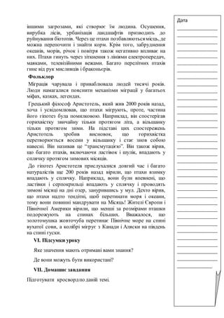 іншими загрозами, які створює їм людина. Осушення,
вирубка лісів, урбанізація ландшафтів призводить до
руйнування біотопів. Через це птахи позбавляютьсямісць, де
можна перепочити і знайти корм. Крім того, забруднення
океанів, морів, річок і повітря також негативно впливає на
них. Птахи гинуть через зіткнення з лініями електропередач,
маяками, телевізійними вежами. Багато перелітних птахів
гине від рук мисливців і браконьєрів.
Фольклор
Міграція чарувала і приваблювала людей тисячі років.
Люди намагалися пояснити механізми міграції у багатьох
міфах, казках, легендах.
Грецький філософ Аристотель, який жив 2000 років назад,
хоча і усвідомлював, що птахи мігрують, проте, частина
його гіпотез була помилковою. Наприклад, він спостерігав
горихвістку звичайну тільки протягом літа, а вільшанку
тільки протягом зими. На підставі цих спостережень
Аристотель зробив висновок, що горихвістка
перетворюється восени у вільшанку і стає знов собою
навесні. Він називав це “трансмутацією”. Він також вірив,
що багато птахів, включаючи ластівок і шулік, впадають у
сплячку протягом зимових місяців.
До гіпотез Аристотеля прислухалися довгий час і багато
натуралістів ще 200 років назад вірили, що птахи взимку
впадають у сплячку. Наприклад, вони були впевнені, що
ластівки і серпокрильці впадають у сплячку і проводять
зимові місяці на дні озер, занурившись у мул. Дехто вірив,
що птахи надто тендітні, щоб перетинати моря і океани,
тому вони повинні мандрувати на Місяць! Жителі Європи і
Північної Америки вірили, що менші за розмірами пташки
подорожують на спинах більших. Вважалося, що
золотомушка жовточуба перетинає Північне море на спині
вухатої сови, а колібрі мігрує з Канади і Аляски на південь
на спині гуски.
VІ. Підсумки уроку
Яке значення мають отримані вами знання?
Де вони можуть бути використані?
VІІ. Домашнє завдання
Підготувати кросвордпо даній темі.
Дата
_______________
_______________
_______________
_______________
_______________
_______________
_______________
_______________
_______________
_______________
_______________
_______________
_______________
_______________
_______________
_______________
_______________
_______________
_______________
_______________
_______________
_______________
_______________
_______________
_______________
_______________
_______________
_______________
_______________
_______________
_______________
_______________
_______________
_______________
_____________
 