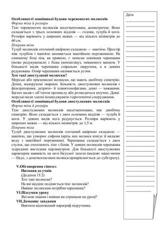 Особливості зовнішньої будови черевоногих молюсків
Форма тіла й розміри
Тіло черевоногих молюсків несегментоване, асиметричне. Воно
складається з трьох основних відділів — голови, тулуба й ноги.
Розміри варіюють у широких межах — від кількох міліметрів до
60 см.
Покриви тіла
Тулуб молюсків оточений шкірною складкою — мантією. Простір
між тулубом і мантією називається мантійною порожниною. На
спинному боці тіла, як правило, є захисна зовнішня черепашка
(може редукуватися) з білка (конхіоліну), зміцненого вапном. У
більшості видів черепашка спірально закручена, а в деяких
редукована. Отвір черепашки називається устям.
Хто такі двостулкові молюски?
Морські або прісноводні молюски, що мають двобічну симетрію.
Донні, малорухомі тварини. Більшість двостулкових молюсків є
фільтраторами, детрито- й планктонофагами, деякі — хижаками.
Багато видів є об’єктом промислу або розводяться штучно. Деякі
морські види здатні пошкоджувати гідротехнічні спорудження.
Особливості зовнішньої будови двостулкових молюсків
Форма тіла й розміри
Тіло двостулкових молюсків несегментоване, має двобічну
симетрію. Воно складається з двох основних відділів — тулуба й
ноги. У деяких видів нога редукується. Розміри варіюють у
широких межах — від кількох міліметрів до 1,5 м.
Покриви тіла
Тулуб двостулкових молюсків оточений шкірною складкою —
мантією, що утворює сифони (крізь них молюск втягує й видаляє
воду з мантійної порожнини). Черепашка складається з двох
стулок, що охоплюють тіло з боків. У деяких молюсків черепашка
зсередини вистелена перламутром. Для більшості двостулкових
характерна наявність на нозі бісусної залози (виділяє міцні нитки
— бісус, з допомогоюякихмолюскприкріплюється до субстрату).
V.Обговорення гіпотез
Питання до учнів
(Додаток15.2)
Хто такі молюски?
На які відділи поділяється тіло молюсків?
Навіщо молюскам потрібна черепашка?
VІ.Підсумки уроку
Які нові знання і вміння ви отримали на уроці?
VІІ.Домашнє завдання
Вивчити відповідний параграф підручника.
Дата
_______________
_______________
_______________
_______________
_______________
_______________
_______________
_______________
_______________
_______________
_______________
_______________
_______________
_______________
_______________
_______________
_______________
_______________
_______________
_______________
_______________
_______________
_______________
_______________
_______________
_______________
_______________
_______________
_______________
_______________
_______________
_______________
_______________
_______________
_____________
 