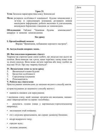 Урок 21
Тема Загальна характеристика класу Земноводні
Мета: розкрити особливості зовнішньої будови земноводних у
зв’язку із середовищем існування; розвивати вміння
аналізувати інформацію; робити висновки й узагальнення;
виховувати бережливе ставлення до земноводних.
Обладнання: Таблиці: "Зовнішня будова земноводних",
акваріум із живими земноводними.
Хід уроку
І. Організаційний момент
Вправа "Привітання, побажання хорошого настрою".
ІІ. Актуалізація опорних знань.
ІІІ. Висловлення первинних гіпотез
Тварина так спритно хапає своюздобич, що людське око цього не
помічає. Вона викидає так з рота, хапає черв'яка і знову ховає язик
за лічені секунди. Вона може дістати черв'яка або іншу здобич на
відстані 10 см. Про яку тварину йдеться?
ІV. Визначення теми та мети уроку
5. Визначальні ознаки будови
6. Біологічні особливості
7. Середовище існування
8. Різноманітність
V. Робота над гіпотезами
Пристосування земноводних до наземно-водного способу життя.
а) пристосування до наземного способу життя є:
• наявність кінцівок для пересування;
• виділення слизу, який захищає організм від висихання, знешко-
джує мікроорганізми та сприяє газообміну;
• рухомість голови (лише у вертикально-горизонтальному
напрямку);
• зволоження очей повіками;
• очі з опуклим кришталиком, що сприяє далекому баченню;
• ніздрі відкритого типу;
• середнє вухо;
• легеневе дихання;
Дата
_______________
_______________
_______________
_______________
_______________
_______________
_______________
_______________
_______________
_______________
_______________
_______________
_______________
_______________
_______________
_______________
_______________
_______________
_______________
_______________
_______________
_______________
_______________
_______________
_______________
_______________
_______________
_______________
_______________
_______________
_______________
_______________
_______________
_______________
_____________
 