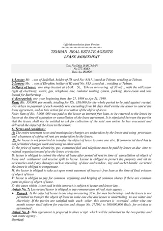 Official translation from Persian
******************************
TEHRAN REAL ESTATE AGENTS
Lease Agreement
Code No: 0511of ISARGARAN
No.:777/10015
Date: Apr.20,1998
1-Lessor: Mr. , son of Seifollah, holder of ID card No: 8311, issued at Tehran, residing at Tehran.
2-Lessee: Mr. , son of Ebrahim, holder of ID card No: 815, issued at , residing at Tehran.
3-Object of lease: one shop located at 16-M. St., Tehran measuring of 30 m2 ., with the utilization
right of electricity, water, gas, telephone line, radiator heating system, parking, store-room and was
leased for Barbershop .
4- Rent period: one year beginning from Apr 21, 1998 to Apr 21, 1999.
Rent: Rls. 350,000 per month, totaling for Rls. 350,000 for the whole period to be paid against receipt.
Any delays in payment of each monthly rent exceeding from 10 days shall entitle the lessor to cancel the
lease agreement, and to take action for evacuation of the object of lease.
Note: Sum of Rls. 1,000, 000 was paid to the lessor as interest-free loan, to be returned to the lessee by
lessor at the time of expiration or cancellation of the lease agreement. It is stipulated between the parties
that the lessee shall not be entitled to ask for collection of the said sum unless he has evacuated and
delivered the object of the lease to the lessor.
6- Terms and conditions:
A: The entire tenement taxes and municipality charges are undertaken by the lessor and using protection
and cleanness of subject of rent are undertaken by the lessee.
B: the lessee is not permitted to transfer the object of lease to some one else. If commercial deed has is
not permitted changed work and using in other work.
C: the price of water, electricity, gas, consumed fuel and telephone must be paid by lessee at due time to
related organization and give the lessee at eviction.
D: lessee is obliged to submit the object of lease after period of rent in time of cancellation of object of
lease and settlement and receive spilt to lessee. Lessee is obliged to protect the property and all its
accessories and if any damages such as breaking of door and window , key and sachet handle occurred
the lessee is obliged to compensate.
H: the lessor is obliged to take act upon remit easement of interest- free loan at the time of final eviction
of object of lease
V: lessee is obliged to pay for common repairing and keeping of common shares if there are common
parts in place of object of lease.
Z: the cases which is not said in this contract is subject to lessee and lessor law .
Article No. 7: Lessee and lessor is obliged to pay remuneration of real state agency .
 Remark: 1) the object of lessee is one shop measuring 30 m. for men barbershop and the lessee is not
permitted to transfer the object of lease to some one else and lessee is undertaking to use water and
electricity .If the parties are satisfied with each other this contract is extended ,other wise one
month sooner shall inform for eviction and cheque No. 272901 to 100,000,000 Rials. for eviction is
determined .
Article No. 8- This agreement is prepared in three script which will be submitted to the two parties and
real estate agency .
Overleaf:
 