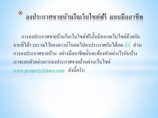 การลงประกาศขายบ้านในเว็บไซต์ฟรีนั้นมีหลายเว็บไซต์ด้วยกัน
จากที่ได้รวบรวมไว้ลองดาวน์โหลดไปลงประกาศกันได้เลย ที่นี่ ส่วน
การลงประกาศขายบ้าน อย่างมืออาชีพนั้นจะต้องทาอย่างไรกันบ้าง
เราจะยกตัวอย่างการลงประกาศขายบ้านผ่านเว็บไซต์
www.property2share.com ดังนี้ครับ
*
 