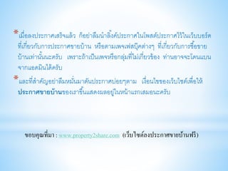 *เมื่อลงประกาศเสร็จแล้ว ก็อย่าลืมนาลิ้งค์ประกาศในโพสต์ประกาศไว้ในเว็บบอร์ด
ที่เกี่ยวกับการประกาศขายบ้าน หรือตามเพจเฟสบุ๊คต่างๆ ที่เกี่ยวกับการซื้อขาย
บ้านเท่านั้นนะครับ เพราะถ้าเป็นเพจหรือกลุ่มที่ไม่เกี่ยวข้อง ท่านอาจจะโดนแบน
จากแอดมินได้ครับ
*และที่สาคัญอย่าลืมหมั่นมาดันประกาศบ่อยๆตาม เงื่อนไขของเว็บไซต์เพื่อให้
ประกาศขายบ้านของเราขึ้นแสดงผลอยู่ในหน้าแรกเสมอนะครับ
ขอบคุณที่มา : www.property2share.com (เว็บไซต์ลงประกาศขายบ้านฟรี)
 