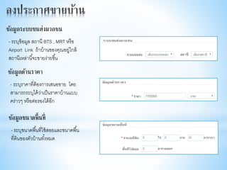 - ระบุข้อมูล สถานี BTS , MRT หรือ
Airport Link ถ้าบ้านของคุณอยู่ใกล้
สถานีเหล่านี้จะขายง่ายขึ้น
ข้อมูลระบบขนส่งมวลชน
- ระบุราคาที่ต้องการเสนอขาย โดย
สามารถระบุได้ว่าเป็นราคาบ้านแบบ
คร่าวๆ หรือต่อรองได้อีก
ข้อมูลด้านราคา
- ระบุขนาดพื้นที่ใช้สอยและขนาดพื้น
ที่ดินของตัวบ้านทั้งหมด
ข้อมูลขนาดพื้นที่
 