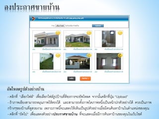 - คลิกที่ “เลือกไฟล์” เพื่อเลือกไฟล์รูปบ้านที่ต้องการจะอัพโหลด จากนั้นคลิกที่ปุ่ม “Upload”
- ถ้าภาพเอียงสามารถหมุนภาพให้ตรงได้ และสามารถตั้งภาพใดภาพหนึ่งเป็นหน้าปกตัวอย่างได้ ควรเป็นภาพ
กว้างๆของบ้านที่ดูสวยงาม เพราะภาพนี้จะแสดงให้เห็นเป็นรูปตัวอย่างเมื่อมีคนค้นหาบ้านในตาแหน่งของคุณ
- คลิกที่ “ถัดไป” เพื่อแสดงตัวอย่างประกาศขายบ้าน ที่จะแสดงเมื่อมีการค้นหาบ้านของคุณในเว็บไซต์
อัพโหลดรูปตัวอย่างบ้าน
 