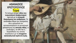 ΑΘΑΝΑΣΙΟΣ
ΧΡΙΣΤΟΠΟΥΛΟΣ
Τώρα
Το ποίημα απηχεί ιδέες του
ευρωπαϊκού Διαφωτισμού
σχετικά με τα ατομικά
δικαιώματα του ανθρώπου. Το
ανάλαφρο θέμα του ποιήματος
και η ανεμελιά του
αντικατοπτρίζουν τη γενικότερη
χαλαρότητα της αστικής τάξης, οι
επιδιώξεις, τα ήθη και η
διασκέδαση της οποίας
συγκλίνουν με το σύγχρονο
καταναλωτικό πρότυπο ζωής.
 