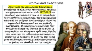 Λογοτεχνία του νεοελληνικού διαφωτισμού
ονομάζουμε το σύνολο των λογοτεχνικών κειμένων
που γράφτηκαν κατά την περίοδο 1770-1821 και
επομένως χρονικά συμπίπτουν με το ρεύμα ιδεών
του νεοελληνικού διαφωτισμού, που διαμορφώθηκε
κάτω από την επίδραση των καινοτόμων ιδεών του
ευρωπαϊκού διαφωτισμού και της γαλλικής
επανάστασης. O ευρωπαϊκός διαφωτισμός ήταν
πνευματικό κίνημα του 17ου και 18ου αιώνα, με
κεντρική θέση την πίστη στον ορθό λόγο, δηλαδή
στην ικανότητα του ανθρώπου να κατανοήσει το
σύμπαν και να προαγάγει τη θέση του στον κόσμο
μέσω της δύναμης του νου, με απώτερους σκοπούς
τη γνώση, την ελευθερία και την ευτυχία.
ΝΕOΕΛΛΗΝΙΚOΣ ΔΙΑΦΩΤΙΣΜOΣ
 