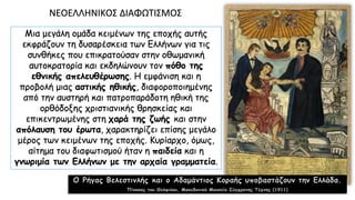 Μια μεγάλη ομάδα κειμένων της εποχής αυτής
εκφράζουν τη δυσαρέσκεια των Ελλήνων για τις
συνθήκες που επικρατούσαν στην οθωμανική
αυτοκρατορία και εκδηλώνουν τον πόθο της
εθνικής απελευθέρωσης. Η εμφάνιση και η
προβολή μιας αστικής ηθικής, διαφοροποιημένης
από την αυστηρή και πατροπαράδοτη ηθική της
ορθόδοξης χριστιανικής θρησκείας και
επικεντρωμένης στη χαρά της ζωής και στην
απόλαυση του έρωτα, χαρακτηρίζει επίσης μεγάλο
μέρος των κειμένων της εποχής. Κυρίαρχο, όμως,
αίτημα του διαφωτισμού ήταν η παιδεία και η
γνωριμία των Ελλήνων με την αρχαία γραμματεία.
ΝΕOΕΛΛΗΝΙΚOΣ ΔΙΑΦΩΤΙΣΜOΣ
Ο Ρήγας Βελεστινλής και ο Αδαμάντιος Κοραής υποβαστάζουν την Ελλάδα.
Πίνακας του Θεόφιλου, Μακεδονικό Μουσείο Σύγχρονης Τέχνης (1911)
 