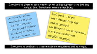 Δοκιμάστε να γίνετε κι εσείς «ποιητές» και να δημιουργήσετε ένα δικό σας
ποίημα, όπου θα φαίνεται κάποια στάση ζωής.
Δοκιμάστε να αποδώσετε εικαστικά κάποιο στιγμιότυπο από το ποίημα.
 