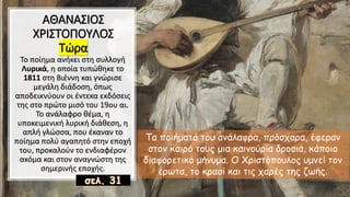 ΑΘΑΝΑΣΙΟΣ
ΧΡΙΣΤΟΠΟΥΛΟΣ
Τώρα
Το ποίημα ανήκει στη συλλογή
Λυρικά, η οποία τυπώθηκε το
1811 στη Βιέννη και γνώρισε
μεγάλη διάδοση, όπως
αποδεικνύουν οι έντεκα εκδόσεις
της στο πρώτο μισό του 19ου αι.
Το ανάλαφρο θέμα, η
υποκειμενική λυρική διάθεση, η
απλή γλώσσα, που έκαναν το
ποίημα πολύ αγαπητό στην εποχή
του, προκαλούν το ενδιαφέρον
ακόμα και στον αναγνώστη της
σημερινής εποχής.
Τα ποιήματά του ανάλαφρα, πρόσχαρα, έφεραν
στον καιρό τους μια καινούρια δροσιά, κάποιο
διαφορετικό μήνυμα. Ο Χριστόπουλος υμνεί τον
έρωτα, το κρασί και τις χαρές της ζωής.
 