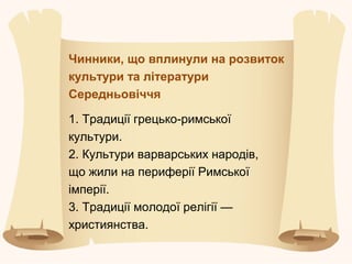 Чинники, що вплинули на розвиток
культури та літератури
Середньовіччя
1. Традиції грецько-римської
культури.
2. Культури варварських народів,
що жили на периферії Римської
імперії.
3. Традиції молодої релігії —
християнства.
 