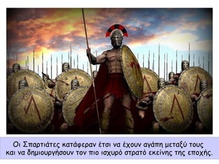 Οι Σπαρτιάτες κατάφεραν έτσι να έχουν αγάπη μεταξύ τους
και να δημιουργήσουν τον πιο ισχυρό στρατό εκείνης της εποχής.
 