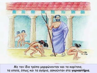 Με τον ίδιο τρόπο μορφώνονταν και τα κορίτσια,
τα οποία, όπως και τα αγόρια, ασκούνταν στα γυμναστήρια.
 