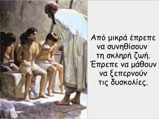 Από μικρά έπρεπε
να συνηθίσουν
τη σκληρή ζωή.
Έπρεπε να μάθουν
να ξεπερνούν
τις δυσκολίες.
 