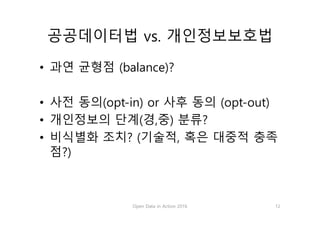 공공데이터법 vs. 개인정보보호법
• 과연 균형점 (balance)?
• 사전 동의(opt-in) or 사후 동의 (opt-out)
• 개인정보의 단계(경,중) 분류?
• 비식별화 조치? (기술적, 혹은 대중적 충족
점?)
Open Data in Action 2016 12
 