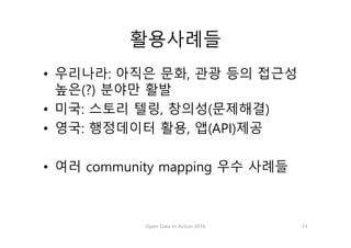 활용사례들
• 우리나라: 아직은 문화, 관광 등의 접근성
높은(?) 분야만 활발
• 미국: 스토리 텔링, 창의성(문제해결)
• 영국: 행정데이터 활용, 앱(API)제공
• 여러 community mapping 우수 사례들
Open Data in Action 2016 13
 