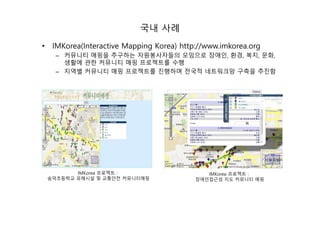 국내 사례
• IMKorea(Interactive Mapping Korea) http://www.imkorea.org
– 커뮤니티 매핑을 추구하는 자원봉사자들의 모임으로 장애인, 환경, 복지, 문화,
생활에 관한 커뮤니티 매핑 프로젝트를 수행
– 지역별 커뮤니티 매핑 프로젝트를 진행하며 전국적 네트워크망 구축을 추진함
IMKorea 프로젝트 :
숭덕초등학교 유해시설 및 교통안전 커뮤니티매핑
IMKorea 프로젝트 :
장애인접근성 지도 커뮤니티 매핑
 